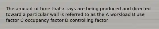 The amount of time that x-rays are being produced and directed toward a particular wall is referred to as the A workload B use factor C occupancy factor D controlling factor