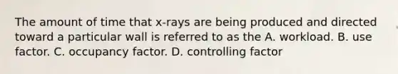 The amount of time that x-rays are being produced and directed toward a particular wall is referred to as the A. workload. B. use factor. C. occupancy factor. D. controlling factor