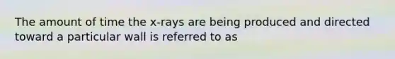 The amount of time the x-rays are being produced and directed toward a particular wall is referred to as