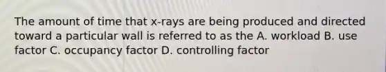 The amount of time that x-rays are being produced and directed toward a particular wall is referred to as the A. workload B. use factor C. occupancy factor D. controlling factor