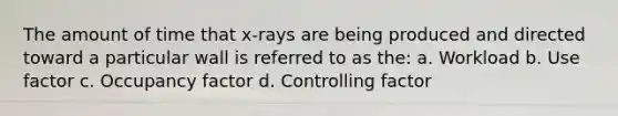 The amount of time that x-rays are being produced and directed toward a particular wall is referred to as the: a. Workload b. Use factor c. Occupancy factor d. Controlling factor