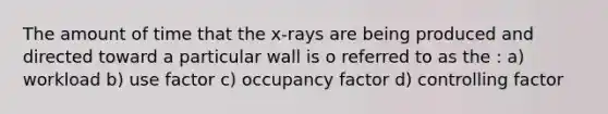 The amount of time that the x-rays are being produced and directed toward a particular wall is o referred to as the : a) workload b) use factor c) occupancy factor d) controlling factor