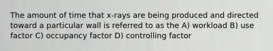 The amount of time that x-rays are being produced and directed toward a particular wall is referred to as the A) workload B) use factor C) occupancy factor D) controlling factor