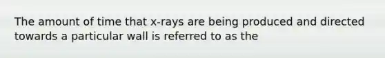 The amount of time that x-rays are being produced and directed towards a particular wall is referred to as the