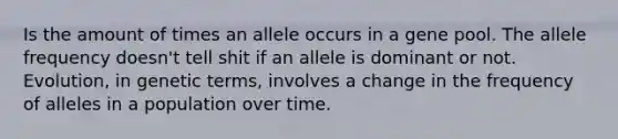 Is the amount of times an allele occurs in a gene pool. The allele frequency doesn't tell shit if an allele is dominant or not. Evolution, in genetic terms, involves a change in the frequency of alleles in a population over time.