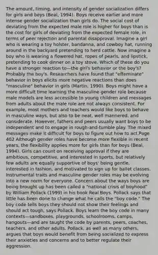 The amount, timing, and intensity of gender socialization differs for girls and boys (Beal, 1994). Boys receive earlier and more intense gender socialization than girls do. The social cost of deviating from the expected male role is higher for boys than is the cost for girls of deviating from the expected female role, in terms of peer rejection and parental disapproval. Imagine a girl who is wearing a toy holster, bandanna, and cowboy hat, running around in the backyard pretending to herd cattle. Now imagine a boy who is wearing a flowered hat, ropes of pearls, and lipstick, pretending to cook dinner on a toy stove. Which of these do you have a stronger reaction to—the girl's behavior or the boy's? Probably the boy's. Researchers have found that "effeminate" behavior in boys elicits more negative reactions than does "masculine" behavior in girls (Martin, 1990). Boys might have a more difficult time learning the masculine gender role because male models are less accessible to young children and messages from adults about the male role are not always consistent. For example, most mothers and teachers would like boys to behave in masculine ways, but also to be neat, well mannered, and considerate. However, fathers and peers usually want boys to be independent and to engage in rough-and-tumble play. The mixed messages make it difficult for boys to figure out how to act.Page 402 Although gender roles have become more flexible in recent years, the flexibility applies more for girls than for boys (Beal, 1994). Girls can count on receiving approval if they are ambitious, competitive, and interested in sports, but relatively few adults are equally supportive of boys' being gentle, interested in fashion, and motivated to sign up for ballet classes. Instrumental traits and masculine gender roles may be evolving into a new norm for everyone. Concern about the ways boys are being brought up has been called a "national crisis of boyhood" by William Pollack (1999) in his book Real Boys. Pollack says that little has been done to change what he calls the "boy code." The boy code tells boys they should not show their feelings and should act tough, says Pollack. Boys learn the boy code in many contexts—sandboxes, playgrounds, schoolrooms, camps, hangouts—and are taught the code by parents, peers, coaches, teachers, and other adults. Pollack, as well as many others, argues that boys would benefit from being socialized to express their anxieties and concerns and to better regulate their aggression.