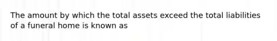 The amount by which the total assets exceed the total liabilities of a funeral home is known as