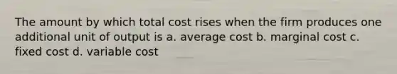 The amount by which total cost rises when the firm produces one additional unit of output is a. average cost b. marginal cost c. fixed cost d. variable cost