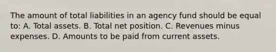 The amount of total liabilities in an agency fund should be equal to: A. Total assets. B. Total net position. C. Revenues minus expenses. D. Amounts to be paid from current assets.