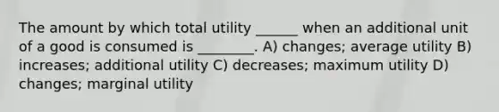 The amount by which total utility ______ when an additional unit of a good is consumed is ________. A) changes; average utility B) increases; additional utility C) decreases; maximum utility D) changes; marginal utility