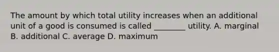 The amount by which total utility increases when an additional unit of a good is consumed is called ________ utility. A. marginal B. additional C. average D. maximum