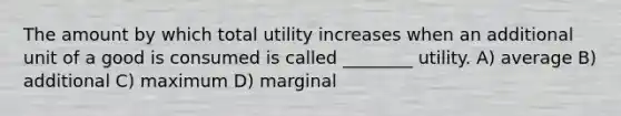 The amount by which total utility increases when an additional unit of a good is consumed is called ________ utility. A) average B) additional C) maximum D) marginal