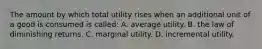 The amount by which total utility rises when an additional unit of a good is consumed is called: A. average utility. B. the law of diminishing returns. C. marginal utility. D. incremental utility.