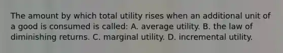 The amount by which total utility rises when an additional unit of a good is consumed is called: A. average utility. B. the law of diminishing returns. C. marginal utility. D. incremental utility.