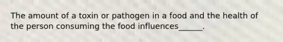 The amount of a toxin or pathogen in a food and the health of the person consuming the food influences______.