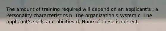 The amount of training required will depend on an applicant's : a. Personality characteristics b. The organization's system c. The applicant's skills and abilities d. None of these is correct.