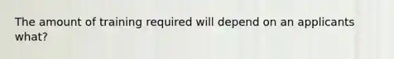 The amount of training required will depend on an applicants what?