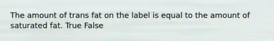 The amount of trans fat on the label is equal to the amount of saturated fat. True False