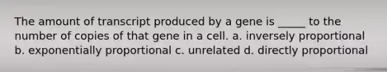 The amount of transcript produced by a gene is _____ to the number of copies of that gene in a cell. a. inversely proportional b. exponentially proportional c. unrelated d. directly proportional