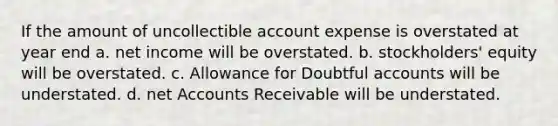 If the amount of uncollectible account expense is overstated at year end a. net income will be overstated. b. stockholders' equity will be overstated. c. Allowance for Doubtful accounts will be understated. d. net Accounts Receivable will be understated.