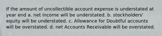 If the amount of uncollectible account expense is understated at year end a. net income will be understated. b. stockholders' equity will be understated. c. Allowance for Doubtful accounts will be overstated. d. net Accounts Receivable will be overstated.