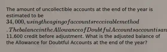 The amount of uncollectible accounts at the end of the year is estimated to be 34,000, using the aging of accounts receivable method. The balance in the Allowance of Doubtful Accounts account is an11,600 credit before adjustment. What is the adjusted balance of the Allowance for Doubtful Accounts at the end of the year?