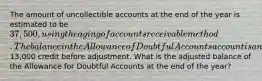 The amount of uncollectible accounts at the end of the year is estimated to be 37,500, using the aging of accounts receivable method. The balance in the Allowance of Doubtful Accounts account is an13,000 credit before adjustment. What is the adjusted balance of the Allowance for Doubtful Accounts at the end of the year?