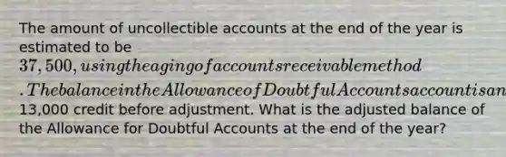 The amount of uncollectible accounts at the end of the year is estimated to be 37,500, using the aging of accounts receivable method. The balance in the Allowance of Doubtful Accounts account is an13,000 credit before adjustment. What is the adjusted balance of the Allowance for Doubtful Accounts at the end of the year?