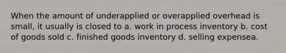 When the amount of underapplied or overapplied overhead is small, it usually is closed to a. work in process inventory b. cost of goods sold c. finished goods inventory d. selling expensea.