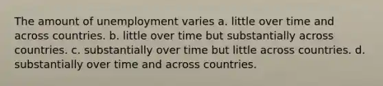 The amount of unemployment varies a. little over time and across countries. b. little over time but substantially across countries. c. substantially over time but little across countries. d. substantially over time and across countries.