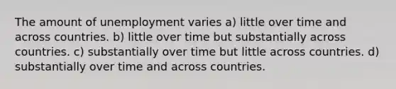 The amount of unemployment varies a) little over time and across countries. b) little over time but substantially across countries. c) substantially over time but little across countries. d) substantially over time and across countries.