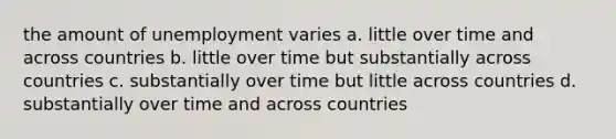 the amount of unemployment varies a. little over time and across countries b. little over time but substantially across countries c. substantially over time but little across countries d. substantially over time and across countries