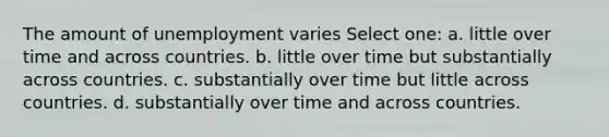 The amount of unemployment varies Select one: a. little over time and across countries. b. little over time but substantially across countries. c. substantially over time but little across countries. d. substantially over time and across countries.