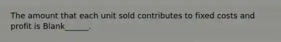 The amount that each unit sold contributes to fixed costs and profit is Blank______.