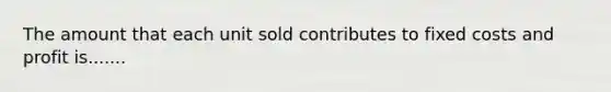 The amount that each unit sold contributes to fixed costs and profit is.......