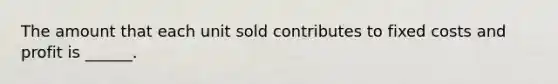 The amount that each unit sold contributes to fixed costs and profit is ______.