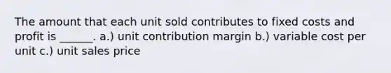 The amount that each unit sold contributes to fixed costs and profit is ______. a.) unit contribution margin b.) variable cost per unit c.) unit sales price