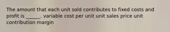 The amount that each unit sold contributes to fixed costs and profit is ______. variable cost per unit unit sales price unit contribution margin