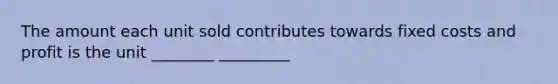 The amount each unit sold contributes towards fixed costs and profit is the unit ________ _________