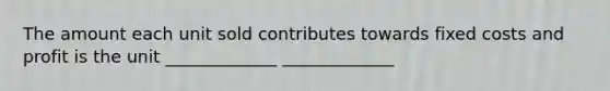 The amount each unit sold contributes towards fixed costs and profit is the unit _____________ _____________