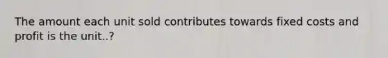 The amount each unit sold contributes towards fixed costs and profit is the unit..?