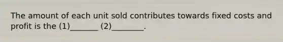 The amount of each unit sold contributes towards fixed costs and profit is the (1)_______ (2)________.