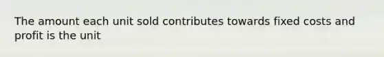 The amount each unit sold contributes towards fixed costs and profit is the unit