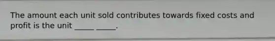 The amount each unit sold contributes towards fixed costs and profit is the unit _____ _____.