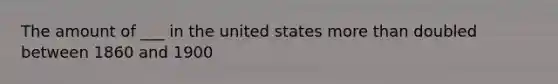 The amount of ___ in the united states more than doubled between 1860 and 1900