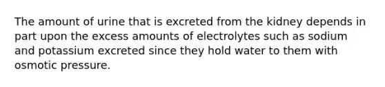 The amount of urine that is excreted from the kidney depends in part upon the excess amounts of electrolytes such as sodium and potassium excreted since they hold water to them with osmotic pressure.