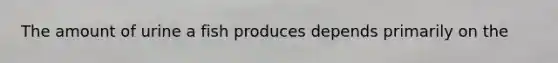 The amount of urine a fish produces depends primarily on the