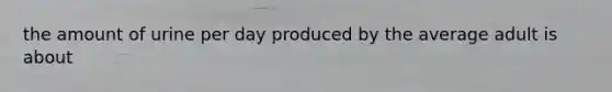 the amount of urine per day produced by the average adult is about