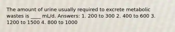 The amount of urine usually required to excrete metabolic wastes is ____ mL/d. Answers: 1. 200 to 300 2. 400 to 600 3. 1200 to 1500 4. 800 to 1000