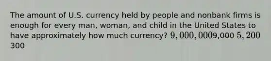 The amount of U.S. currency held by people and nonbank firms is enough for every man, woman, and child in the United States to have approximately how much currency? 9,000,0009,000 5,200300